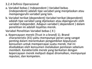 3.2.4 Definisi Operasional
a. Variabel bebas ( Independent ) Variabel bebas
   (independent) adalah tipe variabel yang menjelaskan atau
   mempengaruhi variabel yang lain.
b. Variabel terikat (dependent) Variabel terikat (dependent)
   adalah tipe variabel yang dijelaskan atau dipengaruhi oleh
   variabel independet. Adapun variabel ( dependent ) dalam
   penelitian ini adalah loyalitas merek.
Variabel Penelitian Variabel bebas ( X )
a. Kepercayaan merek (Trust in a brand) 1). Brand
   characteristic (X1) yaitu mempunyai peran yang sangat
   penting dalam menentukan pengambilan keputusan
   konsumen untuk mempercayai suatu merek. Hal ini
   disebabkan oleh konsumen melakukan penilaian sebelum
   membeli. Karakteristik merek yang berkaitan dengan
   kepercayaan merek meliputi dapat diramalkan, mempunyai
   reputasi, dan kompeten.
 