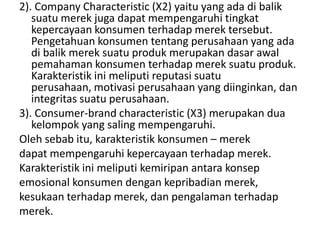 2). Company Characteristic (X2) yaitu yang ada di balik
   suatu merek juga dapat mempengaruhi tingkat
   kepercayaan konsumen terhadap merek tersebut.
   Pengetahuan konsumen tentang perusahaan yang ada
   di balik merek suatu produk merupakan dasar awal
   pemahaman konsumen terhadap merek suatu produk.
   Karakteristik ini meliputi reputasi suatu
   perusahaan, motivasi perusahaan yang diinginkan, dan
   integritas suatu perusahaan.
3). Consumer-brand characteristic (X3) merupakan dua
   kelompok yang saling mempengaruhi.
Oleh sebab itu, karakteristik konsumen – merek
dapat mempengaruhi kepercayaan terhadap merek.
Karakteristik ini meliputi kemiripan antara konsep
emosional konsumen dengan kepribadian merek,
kesukaan terhadap merek, dan pengalaman terhadap
merek.
 