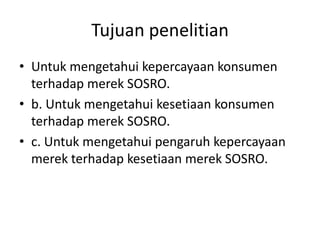 Tujuan penelitian
• Untuk mengetahui kepercayaan konsumen
  terhadap merek SOSRO.
• b. Untuk mengetahui kesetiaan konsumen
  terhadap merek SOSRO.
• c. Untuk mengetahui pengaruh kepercayaan
  merek terhadap kesetiaan merek SOSRO.
 