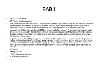 BAB II
•   TINJAUAN PUSTAKA
•   2.1 Pengertian Pemasaran
•   Pemasaran menurut kotler adalah : Pemasaran adalah suatu proses sosial yang didalamnya individu
    dan kelompok mendapatkan apa yang mereka butuhkan dan inginkan dengan menciptakan dan
    menawarkan serta secara bebas mempertukarkan produk yang bernilai dengan pihak lain.
•   Menurut Lamb, hair dan Mc Daniel (2001:6) mengemukakan bahwa : Pemasaran merupakan suatu
    proses perencanaan dan menjalankan konsep, harga, promosi, dan distribusi sejumlah ide, barang,
    dan jasa untuk menciptakan pertukaran yang mampu memuaskan tujuan individu dan organisasi.
•   2.1.1 Bauran Pemasaran
•   Sofjan Assauri (1996 : 181) mengemukakan bahwa : Strategi bauran pemasaran adalah bagian dari
    stategi pemsaran (marketing strategy) dan berfungsi sebagai pedoman dalam menggunakan unsur-
    unsur atau variabel-variabel pemasaran yang dapat di kendalikan pimpinan perushaan, untuk
    mencapai tujuan perusahaan dalam bidang pemasaran. Unsur variabel strategi bauran pemasaran
    adalah :
•   a. Produk
•   bHarga (price)
•   c. Saluran distribusi (place).
•   d. Promosi (promition).
 
