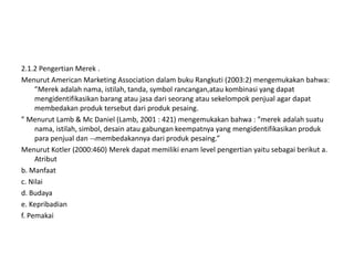 2.1.2 Pengertian Merek .
Menurut American Marketing Association dalam buku Rangkuti (2003:2) mengemukakan bahwa:
     ”Merek adalah nama, istilah, tanda, symbol rancangan,atau kombinasi yang dapat
     mengidentifikasikan barang atau jasa dari seorang atau sekelompok penjual agar dapat
     membedakan produk tersebut dari produk pesaing.
” Menurut Lamb & Mc Daniel (Lamb, 2001 : 421) mengemukakan bahwa : ”merek adalah suatu
     nama, istilah, simbol, desain atau gabungan keempatnya yang mengidentifikasikan produk
     para penjual dan membedakannya dari produk pesaing.”
Menurut Kotler (2000:460) Merek dapat memiliki enam level pengertian yaitu sebagai berikut a.
     Atribut
b. Manfaat
c. Nilai
d. Budaya
e. Kepribadian
f. Pemakai
 