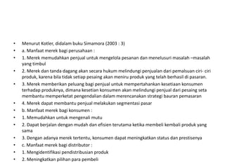 •   Menurut Kotler, didalam buku Simamora (2003 : 3)
•   a. Manfaat merek bagi perusahaan :
•   1. Merek memudahkan penjual untuk mengelola pesanan dan menelusuri masalah –masalah
    yang timbul
•   2. Merek dan tanda dagang akan secara hukum melindungi penjualan dari pemalsuan ciri- ciri
    produk, karena bila tidak setiap pesaing akan meniru produk yang telah berhasil di pasaran.
•   3. Merek memberikan peluang bagi penjual untuk mempertahankan kesetiaan konsumen
    terhadap produknya, dimana kesetian konsumen akan melindungi penjual dari pesaing seta
    membantu memperketat pengendalian dalam merencanakan strategi bauran pemasaran
•   4. Merek dapat membantu penjual melakukan segmentasi pasar
•   b. Manfaat merek bagi konsumen :
•   1. Memudahkan untuk mengenali mutu
•   2. Dapat berjalan dengan mudah dan efisien terutama ketika membeli kembali produk yang
    sama
•   3. Dengan adanya merek tertentu, konsumen dapat meningkatkan status dan prestisenya
•   c. Manfaat merek bagi distributor :
•   1. Mengidentifikasi pendistribusian produk
•   2. Meningkatkan pilihan para pembeli
 