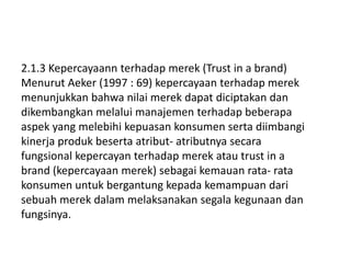 2.1.3 Kepercayaann terhadap merek (Trust in a brand)
Menurut Aeker (1997 : 69) kepercayaan terhadap merek
menunjukkan bahwa nilai merek dapat diciptakan dan
dikembangkan melalui manajemen terhadap beberapa
aspek yang melebihi kepuasan konsumen serta diimbangi
kinerja produk beserta atribut- atributnya secara
fungsional kepercayan terhadap merek atau trust in a
brand (kepercayaan merek) sebagai kemauan rata- rata
konsumen untuk bergantung kepada kemampuan dari
sebuah merek dalam melaksanakan segala kegunaan dan
fungsinya.
 