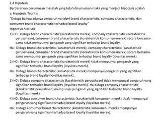 2.4 Hipotesis
Berdasarkan perumusan masalah yang telah dirumuskan maka yang menjadi hipotesis adalah
a. Hipotesis Teoritis
“Diduga bahwa adanya pengaruh variabel brand characteristic, company characteristic, dan
consumer brand characteristic terhadap brand loyalty”
Hipotesis Statistik
1) H0 : Diduga brand characteristic (karakteristik merek), company characteristic (karakteristik
     perusahaan), consumer brand characteristic (karakteristik konsumen-merek) secara bersama-
     sama tidak mempunyai pengaruh yang signifikan terhadap brand loyalty
Ha : Diduga brand characteristic (karakteristik merek), company characteristic (karakteristik
     perusahaan), consumer brand characteristic (karakteristik konsumen-merek) secara bersama-
     sama mempunyai pengaruh yang signifikan terhadap brand loyalty (loyalitas merek).
2) H0 : Diduga brand characteristic (karakteristik merek) tidak mempunyai pengaruh yang
     signifikan terhadap brand loyalty (loyalitas merek).
Ha : Diduga brand characteristic (karakteristik merek) mempunyai pengaruh yang signifikan
     terhadap brand loyalty (loyalitas merek).
3) H0 : Diduga company characteristic (karakteristik perusahaan) tidak mempunyai pengaruh yang
     signifikan terhadap brand loyalty (loyalitas merek). Ha diduga company characteristic
     (karakteristik perusahaan) mempunyai pengaruh yang signifikan terhadap brand loyalty
     (loyalitas merek).
4) H0 : Diduga consumer brand characteristic (karakteristik konsumen-merek) tidak mempunyai
     pengaruh yang signifikan terhadap brand loyalty (loyalitas merek).
Ha : Diduga consumer brand characteristic (karakteristik konsumen- merek) mempunyai
     pengaruh yang signifikan terhadap brand loyalty (loyalitas merek).
 