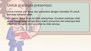 Untuk pratinjau presentasi:
Untuk melihat alur dasar dari presentasi dengan menekan F5 untuk
memulai tampilan slide.
Klik mouse untuk maju ke slide selanjutnya. Gunakan pratinjau slide
untuk menghitung berapa lama waktu presentasi dan seberapa baik
informasi mengalir dari satu slide ke slide lainnya.
 