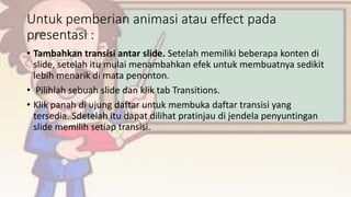 Untuk pemberian animasi atau effect pada
presentasi :
• Tambahkan transisi antar slide. Setelah memiliki beberapa konten di
slide, setelah itu mulai menambahkan efek untuk membuatnya sedikit
lebih menarik di mata penonton.
• Pilihlah sebuah slide dan klik tab Transitions.
• Klik panah di ujung daftar untuk membuka daftar transisi yang
tersedia. Sdetelah itu dapat dilihat pratinjau di jendela penyuntingan
slide memilih setiap transisi.
 