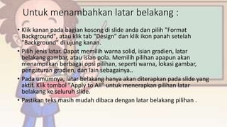 Untuk menambahkan latar belakang :
• Klik kanan pada bagian kosong di slide anda dan pilih "Format
Background", atau klik tab "Design" dan klik ikon panah setelah
"Background" di ujung kanan.
• Pilih jenis latar. Dapat memilih warna solid, isian gradien, latar
belakang gambar, atau isian pola. Memilih pilihan apapun akan
menampilkan berbagai opsi pilihan, seperti warna, lokasi gambar,
pengaturan gradien, dan lain sebagainya..
• Pada umumnya, latar belakang hanya akan diterapkan pada slide yang
aktif. Klik tombol "Apply to All" untuk menerapkan pilihan latar
belakang ke seluruh slide.
• Pastikan teks masih mudah dibaca dengan latar belakang pilihan .
 