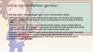 Untuk menambahkan gambar :
• Klik tab Insert. Ada berbagai opsi untuk memasukkan objek.
• Klik tombol Picture untuk memasukkan gambar dari berkas di komputer.
Atau klik tombol Photo Album untuk memasukkan seluruh album foto ke
slide.
• Gunakan tombol Charts untuk memasukkan bagan yang mudah dibaca.
Setelah memilih jenis bagan, Excel akan terbuka dan memungkinkan anda
memasukkan data atau menyalin dari tabel yang sudah ada.
• Gunakan tombol Shapes untuk memasukkan bentuk yang sudah tersedia
atau membuat bentuk sendiri. Dapat juga digunakannya untuk
menekankan bagian penting dalam teks atau membuat panah serta
indikator grafis lainnya.
 