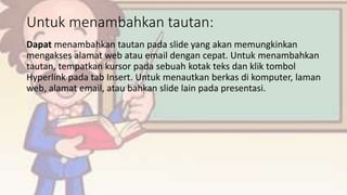 Untuk menambahkan tautan:
Dapat menambahkan tautan pada slide yang akan memungkinkan
mengakses alamat web atau email dengan cepat. Untuk menambahkan
tautan, tempatkan kursor pada sebuah kotak teks dan klik tombol
Hyperlink pada tab Insert. Untuk menautkan berkas di komputer, laman
web, alamat email, atau bahkan slide lain pada presentasi.
 