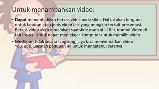 Untuk menambahkan video:
• Dapat menambahkan berkas video pada slide. Hal ini akan berguna
untuk laporan atau jenis video lain yang mungkin terkait presentasi.
Berkas video akan dimainkan saat slide muncul.[1] Klik tombol Video di
tab Insert. Untuk dapat menjelajah komputer untuk memilih video.
• Meskipun tidak secara langsung, juga bisa menyematkan video
YouTube. Bacalah panduan ini untuk mengetahui caranya.
 