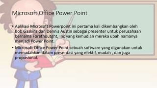 Microsoft Office Power Point
• Aplikasi Microsoft Powerpoint ini pertama kali dikembangkan oleh
Bob Gaskins dan Dennis Austin sebagai presenter untuk perusahaan
bernama Forethoutght, Inc yang kemudian mereka ubah namanya
menjadi Power Point.
• Microsoft Office Power Point sebuah software yang digunakan untuk
memudahkan dalam presentasi yang efektif, mudah , dan juga
proposional.
 