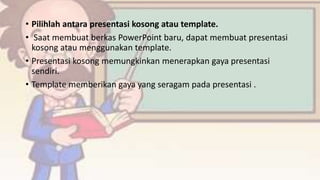 • Pilihlah antara presentasi kosong atau template.
• Saat membuat berkas PowerPoint baru, dapat membuat presentasi
kosong atau menggunakan template.
• Presentasi kosong memungkinkan menerapkan gaya presentasi
sendiri.
• Template memberikan gaya yang seragam pada presentasi .
 