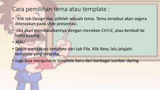 Cara pemilihan tema atau template :
• . Klik tab Design dan pilihlah sebuah tema. Tema tersebut akan segera
diterapkan pada slide presentasi.
• Jika akan membatalkannya dengan menekan Ctrl+Z, atau kembali ke
tema kosong.
• ATAU
• Dapat mengakses template dari tab File. Klik New, lalu jelajahi
template yang tersedia.
• Juga bisa mengunduh template baru dari berbagai sumber daring.
 