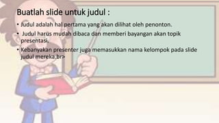 Buatlah slide untuk judul :
• Judul adalah hal pertama yang akan dilihat oleh penonton.
• Judul harus mudah dibaca dan memberi bayangan akan topik
presentasi.
• Kebanyakan presenter juga memasukkan nama kelompok pada slide
judul mereka.br>
 