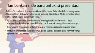 Tambahkan slide baru untuk isi presentasi
Tekan Ctrl+M untuk memasukkan slide baru. Sebuah slide kosong akan
ditambahkan di bawah slide yang sedang dkerjakan. Slide tersebut akan
berisi kotak judul dan kotak teks.
• Atau memasukkan objek sendiri menggunakan tab Insert. Saat
menambahkan kotak teks, klik dan tarik untuk mengubah ukurannya..
• Klik bagian manapun untuk memulai memasukkan teks pada slide
• Untukmemformat teks layaknya pada Word, dengan opsi format yang
tersedia di tab Home.
 