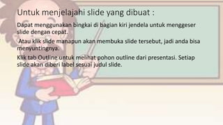 Untuk menjelajahi slide yang dibuat :
Dapat menggunakan bingkai di bagian kiri jendela untuk menggeser
slide dengan cepat.
Atau klik slide manapun akan membuka slide tersebut, jadi anda bisa
menyuntingnya.
Klik tab Outline untuk melihat pohon outline dari presentasi. Setiap
slide akan diberi label sesuai judul slide.
 