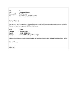 No :3
Hal : Undangan Rapat
Kepada Yth :Tedy Tamara
Di :Jl.Air Kantung, No. 6 Sungailiat
Dengan hormat,
Bersama ini kami mengundang Bapak/Ibu untuk menghadiri rapat persiapan pembuatan soal ujian
try out yang rencananya akan dilaksanakan pada:
Hari : Kamis
Tanggal : 14 Maret 2013
Pukul : 09.00 – 12.00 WIB
Tempat : Kantor Diknas Sungailiat Bangka
Demikianlah undangan ini kami sampaikan. Atas kerjasamanya kami ucapkan banyak terima kasih.
Hormat kami,
PANITIA
 