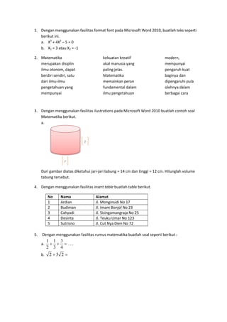 1. Dengan menggunakan fasilitas format font pada Microsoft Word 2010, buatlah teks seperti
berikut ini.
a. X3
+ 4X2
– 5 = 0
b. X1 = 3 atau X2 = -1
2. Matematika
merupakan disiplin
ilmu otonom, dapat
berdiri sendiri, satu
dari ilmu-ilmu
pengetahuan yang
mempunyai
kekuatan kreatif
akal manusia yang
paling jelas.
Matematika
memainkan peran
fundamental dalam
ilmu pengetahuan
modern,
mempunyai
pengaruh kuat
baginya dan
dipengaruhi pula
olehnya dalam
berbagai cara
3. Dengan menggunakan fasilitas ilustrations pada Microsoft Word 2010 buatlah contoh soal
Matematika berikut.
a.
Dari gambar diatas diketahui jari-jari tabung = 14 cm dan tinggi = 12 cm. Hitunglah volume
tabung tersebut.
4. Dengan menggunakan fasilitas insert table buatlah table berikut.
No Nama Alamat
1 Ardian Jl. Monginsidi No 17
2 Budiman Jl. Imam Bonjol No 23
3 Cahyadi Jl. Sisingamangraja No 25
4 Desinta Jl. Teuku Umar No 123
5 Sutrisno Jl. Cut Nya Dien No 72
5. Dengan menggunakan fasilitas rumus matematika buatlah soal seperti berikut :
a. 
4
3
3
1
2
1
. . .
b.  232
t
r
 