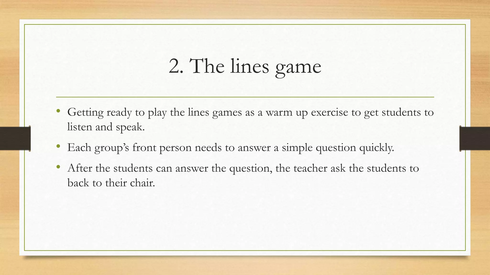 2. The lines game
• Getting ready to play the lines games as a warm up exercise to get students to
listen and speak.
• Each group’s front person needs to answer a simple question quickly.
• After the students can answer the question, the teacher ask the students to
back to their chair.