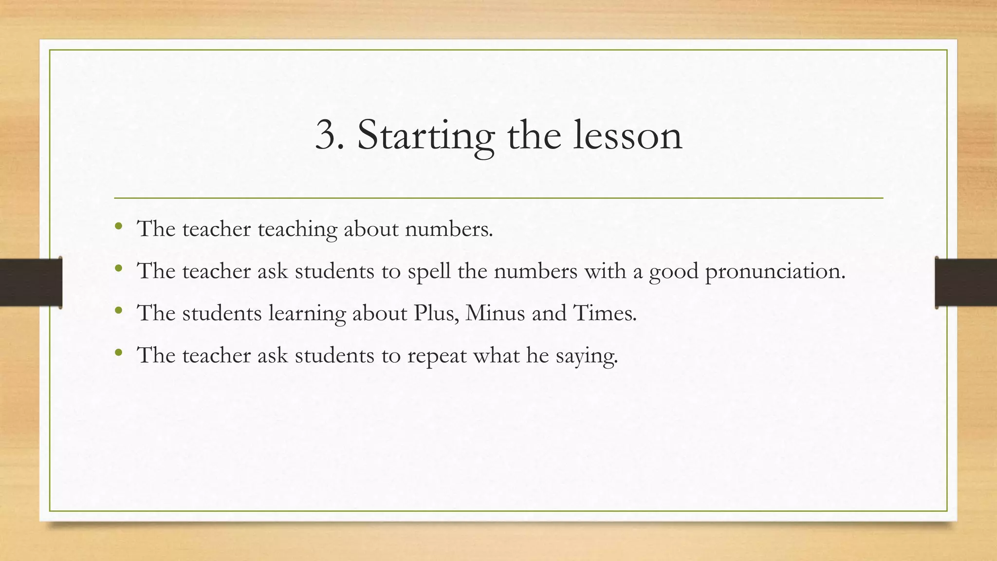 3. Starting the lesson
• The teacher teaching about numbers.
• The teacher ask students to spell the numbers with a good pronunciation.
• The students learning about Plus, Minus and Times.
• The teacher ask students to repeat what he saying.
