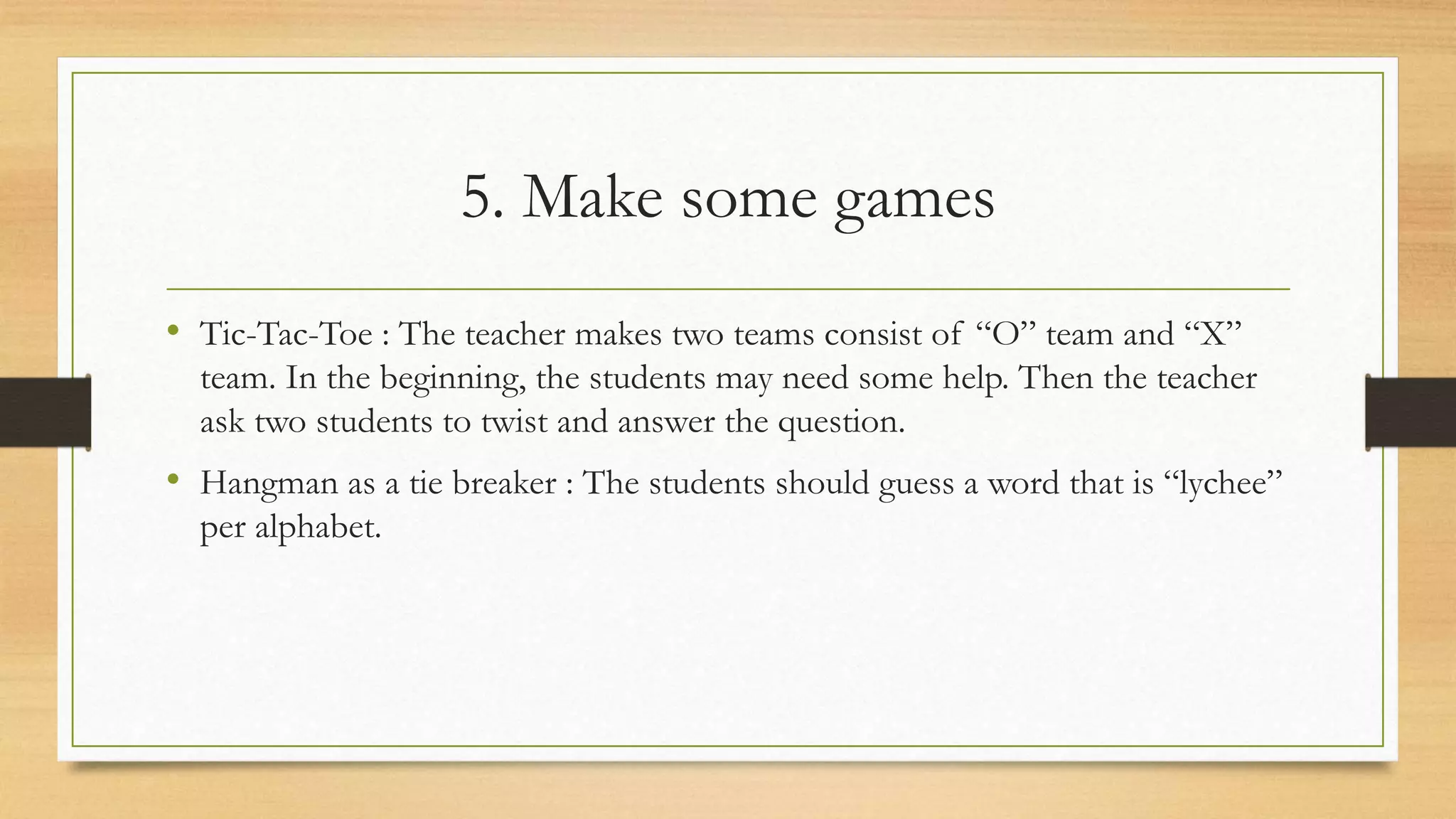 5. Make some games
• Tic-Tac-Toe : The teacher makes two teams consist of “O” team and “X”
team. In the beginning, the students may need some help. Then the teacher
ask two students to twist and answer the question.
• Hangman as a tie breaker : The students should guess a word that is “lychee”
per alphabet.