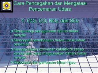 Cara Pencegahan dan MengatasiCara Pencegahan dan Mengatasi
Pencemaran UdaraPencemaran Udara
1.1. COCO22, CO, NO, CO, NO2,2, dan SOdan SO22
o Mengurangi penggunaan bahan bakarMengurangi penggunaan bahan bakar
minyak.minyak.
o Mencegah penebangan hutan untuk lahanMencegah penebangan hutan untuk lahan
pertanian.pertanian.
o Menggunakan konverter katalitik di setiapMenggunakan konverter katalitik di setiap
kendaraan yang mnggunakan bahan bakarkendaraan yang mnggunakan bahan bakar
minyak.minyak.
o Reboisasi dan perluasan lahan hijau.Reboisasi dan perluasan lahan hijau.
 