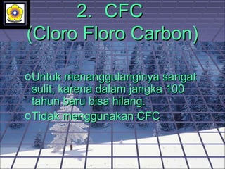 2.2. CFCCFC
(Cloro Floro Carbon)(Cloro Floro Carbon)
oUntuk menanggulanginya sangatUntuk menanggulanginya sangat
sulit, karena dalam jangka 100sulit, karena dalam jangka 100
tahun baru bisa hilang.tahun baru bisa hilang.
oTidak menggunakan CFCTidak menggunakan CFC
 