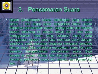 3.3. Pencemaran SuaraPencemaran Suara
 Dalam pencemaran suara, kebisingan yang dialamiDalam pencemaran suara, kebisingan yang dialami
sehari – hari tanpa sadar merupakan faktor utamasehari – hari tanpa sadar merupakan faktor utama
terjadinya pencemaran suara. Apalagi pada era modernterjadinya pencemaran suara. Apalagi pada era modern
seperti sekarang ini banyak sekali alat – alat yangseperti sekarang ini banyak sekali alat – alat yang
menggunakan mesin yang berbunyi bising sertamenggunakan mesin yang berbunyi bising serta
penggunaan gadget yang bisa memutar bunyi denganpenggunaan gadget yang bisa memutar bunyi dengan
earphone yang suaranya langsung mengenai gendangearphone yang suaranya langsung mengenai gendang
telinga tanpa ada perantara merupakan suatu hal yangtelinga tanpa ada perantara merupakan suatu hal yang
beresiko mengakibatkan pencemaran suara. Saatberesiko mengakibatkan pencemaran suara. Saat
berada di rumah, telinga kita diisi oleh riuhnya suaraberada di rumah, telinga kita diisi oleh riuhnya suara
binatang peliharaan, suara AC, televisi, dan banyak halbinatang peliharaan, suara AC, televisi, dan banyak hal
lain.lain.
 