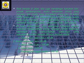  Saat berada di jalan, kita juga mendengar keriuhan lain:Saat berada di jalan, kita juga mendengar keriuhan lain:
proyek pembangunan, suara kendaraan umum yangproyek pembangunan, suara kendaraan umum yang
menderu dan musik yang dinyalakan orang lain. Di kabinmenderu dan musik yang dinyalakan orang lain. Di kabin
mobil, kapal laut, dan pesawat terbang menimbulkan suaramobil, kapal laut, dan pesawat terbang menimbulkan suara
mesin yang menderu. Juga di pabrik atau tempat kerja yangmesin yang menderu. Juga di pabrik atau tempat kerja yang
memakai kipas angin besar, kompresor, trafo, dan pompa.memakai kipas angin besar, kompresor, trafo, dan pompa.
 Di hotel, perkantoran atau apartemen biasanya saluranDi hotel, perkantoran atau apartemen biasanya saluran
udaranya mengeluarkan bising. Sebagai contoh beberapaudaranya mengeluarkan bising. Sebagai contoh beberapa
kebisingan yang menyebabkan kebisingan yangkebisingan yang menyebabkan kebisingan yang
kekuatannya diukur dengan dB atau decibel adalahkekuatannya diukur dengan dB atau decibel adalah
1. Orang ribut / silat lidah = 80 dB1. Orang ribut / silat lidah = 80 dB
2. Suara kereta api / krl = 95 dB2. Suara kereta api / krl = 95 dB
3. Mesin motor 5 pk = 104 dB3. Mesin motor 5 pk = 104 dB
4. Suara petir = 120 dB4. Suara petir = 120 dB
5. Pesawat jet tinggal landas = 150 dB5. Pesawat jet tinggal landas = 150 dB
 