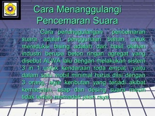 Cara MenanggulangiCara Menanggulangi
Pencemaran SuaraPencemaran Suara
Cara penanggulangan pencemaranCara penanggulangan pencemaran
suara adalah penggunaan bahan untuksuara adalah penggunaan bahan untuk
mereduksi bising adalah dari hasil olahanmereduksi bising adalah dari hasil olahan
industri berupa beton ringan agregat yangindustri berupa beton ringan agregat yang
disebut ALWA lalu dengan melakukan sistemdisebut ALWA lalu dengan melakukan sistem
3 in 1 untuk kendaraan roda empat yaitu3 in 1 untuk kendaraan roda empat yaitu
dalam satu mobil minimal harus diisi dengandalam satu mobil minimal harus diisi dengan
3 orang, agar keributan yang terjadi akibat3 orang, agar keributan yang terjadi akibat
kemacetan, asap dan desing suara mesinkemacetan, asap dan desing suara mesin
tidak terlalu memadati jalan raya.tidak terlalu memadati jalan raya.
 