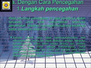 a. Dengan Cara Pencegahan a. Dengan Cara Pencegahan 
1.1.Langkah pencegahanLangkah pencegahan
Pada umumnya pencegahan ini pada prinsipnya adalah Pada umumnya pencegahan ini pada prinsipnya adalah 
berusaha  untuk  tidak  menyebabkan  terjadinya berusaha  untuk  tidak  menyebabkan  terjadinya 
pencemaran, misalnya mencegah/mengurangi terjadinya pencemaran, misalnya mencegah/mengurangi terjadinya 
bahan pencemar, antara lain:bahan pencemar, antara lain:
 Sampah  organik  yang  dapat  membusuk/diuraikan  oleh Sampah  organik  yang  dapat  membusuk/diuraikan  oleh 
mikroorganisme  antara  lain  dapat  dilakukan  dengan  mengukur mikroorganisme  antara  lain  dapat  dilakukan  dengan  mengukur 
sampah-sampah  dalam  tanah  secara  tertutup  dan  terbuka, sampah-sampah  dalam  tanah  secara  tertutup  dan  terbuka, 
kemudian  dapat  diolah  sebagai  kompos/pupuk.  Untuk kemudian  dapat  diolah  sebagai  kompos/pupuk.  Untuk 
mengurangi  terciumnya  bau  busuk  dari  gas-gas  yang  timbul mengurangi  terciumnya  bau  busuk  dari  gas-gas  yang  timbul 
pada proses pembusukan, maka penguburan sampah dilakukan pada proses pembusukan, maka penguburan sampah dilakukan 
secara berlapis-lapis dengan tanah.secara berlapis-lapis dengan tanah.
 