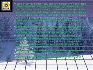 Sampah senyawa organik atau senyawa anorganik yang tidak dapatSampah senyawa organik atau senyawa anorganik yang tidak dapat
dimusnahkan oleh mikroorganisme dapat dilakukan dengan caradimusnahkan oleh mikroorganisme dapat dilakukan dengan cara
membakar sampah-sampah yang dapat terbakar seperti plastik danmembakar sampah-sampah yang dapat terbakar seperti plastik dan
serat baik secara individual maupun dikumpulkan pada suatu tempatserat baik secara individual maupun dikumpulkan pada suatu tempat
yang jauh dari pemukiman, sehingga tidak mencemari udara daerahyang jauh dari pemukiman, sehingga tidak mencemari udara daerah
pemukiman. Sampah yang tidak dapat dibakar dapatpemukiman. Sampah yang tidak dapat dibakar dapat
digiling/dipotong-potong menjadi partikel-partikel kecil, kemudiandigiling/dipotong-potong menjadi partikel-partikel kecil, kemudian
dikubur.dikubur.
Pengolahan terhadap limbah industri yang mengandung logam beratPengolahan terhadap limbah industri yang mengandung logam berat
yang akan mencemari tanah, sebelum dibuang ke sungai atau keyang akan mencemari tanah, sebelum dibuang ke sungai atau ke
tempat pembuangan agar dilakukan proses pemurnian.tempat pembuangan agar dilakukan proses pemurnian.
Sampah zat radioaktif sebelum dibuang, disimpan dahulu padaSampah zat radioaktif sebelum dibuang, disimpan dahulu pada
sumur-sumur atau tangki dalam jangka waktu yang cukup lamasumur-sumur atau tangki dalam jangka waktu yang cukup lama
sampai tidak berbahaya, baru dibuang ke tempat yang jauh darisampai tidak berbahaya, baru dibuang ke tempat yang jauh dari
pemukiman, misal pulau karang, yang tidak berpenghuni atau kepemukiman, misal pulau karang, yang tidak berpenghuni atau ke
dasar lautan yang sangat dalam.dasar lautan yang sangat dalam.
Penggunaan pupuk, pestisida tidak digunakan secara sembaranganPenggunaan pupuk, pestisida tidak digunakan secara sembarangan
namun sesuai dengan aturan dan tidak sampai berlebihan.namun sesuai dengan aturan dan tidak sampai berlebihan.
Usahakan membuang dan memakai detergen berupa senyawaUsahakan membuang dan memakai detergen berupa senyawa
organik yang dapat dimusnahkan/diuraikan oleh mikroorganisme.organik yang dapat dimusnahkan/diuraikan oleh mikroorganisme.
 