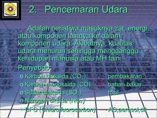 2.2. Pencemaran UdaraPencemaran Udara
Adalah peristiwa masuknya zat, energi,Adalah peristiwa masuknya zat, energi,
atau komponen lainnya ke dalamatau komponen lainnya ke dalam
komponen udara. Akibatnya, kualitaskomponen udara. Akibatnya, kualitas
udara menurun sehingga menggangguudara menurun sehingga mengganggu
kehidupan manusia atau MH lain.kehidupan manusia atau MH lain.
Penyebab:Penyebab:
o Karbon dioksida (COKarbon dioksida (CO22)) pembakaranpembakaran
o Karbon monoksida (CO)Karbon monoksida (CO) bahan bakabahan bakarr
o Sulfur diaksida (SOSulfur diaksida (SO22)) fosilfosil
o Nitrogen oksida (NONitrogen oksida (NO22))
o CFC (CFC (ChlorofluorocarbonChlorofluorocarbon)) AC,aerosol,dllAC,aerosol,dll
 