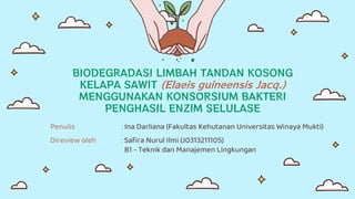 BIODEGRADASI LIMBAH TANDAN KOSONG
KELAPA SAWIT (Elaeis guineensis Jacq.)
MENGGUNAKAN KONSORSIUM BAKTERI
PENGHASIL ENZIM SELULASE
Penulis : Ina Darliana (Fakultas Kehutanan Universitas Winaya Mukti)
Direview oleh : Safira Nurul Ilmi (J0313211105)
B1 - Teknik dan Manajemen Lingkungan
 