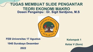 TUGAS MEMBUAT SLIDE PENGANTAR
TEORI EKONOMI MAKRO
Dosen Pengampu : Dr. Sigit Sardjono, M.S
FEB Universitas 17 Agustus
1945 Surabaya Desember
2022
Kelompok 1
Kelas V (Sore)
 