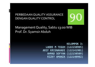 KELOMPOK 3:
LAODE M TEGUH (122150905)
ARIF KRISNAHADI (122141901)
AHMAD SOFYAN (122150509)
RIZKY AMANZA (122140902)
PERBEDAAN QUALITY ASSURANCE
DENGAN QUALITY CONTROL
ManagementQuality, Sabtu 13:00WIB
Prof. Dr. SyamsirAbduh
 