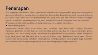 Penerapan
Saat tanggal go-live semakin dekat, tugas beralih ke kebutuhan pengguna akhir yang akan menggunakan
dan mengelola sistem. Mereka akan membutuhkan dokumentasi dan pelatihan untuk memahami dengan
jelas cara kerja sistem baru dan perbedaannya dari yang lama, jika ada. Pekerjaan mereka mungkin
banyak berubah dan mereka harus merasa yakin bahwa mereka dapat menangani peran baru tersebut.
Organisasi memiliki beberapa pilihan tentang bagaimana menerapkan sistem baru:
▶Implementasi parallel
Implementasi paralel meluncurkan sistem baru sementara yang lama masih berjalan. Karyawan
melakukan pekerjaan mereka dua kali, sekali di setiap sistem, atau dua tim terpisah menangani proses
yang sama, satu tim di setiap sistem. Keuntungan dari pendekatan ini adalah kedua sistem memproses
kasus yang sama, jadi jika yang baru beroperasi dengan benar, keluarannya harus sama. Namun,
implementasi paralel sangat mahal dan biasanya hanya berlangsung dalam waktu singkat. Juga, jika sistem
lama dihentikan karena beberapa proses ceroboh, perbandingannya mungkin tidak valid.
 