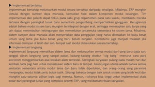 ▶Implementasi bertahap
Implementasi bertahap meluncurkan modul secara bertahap daripada sekaligus. Misalnya, ERP mungkin
dimulai dengan sumber daya manusia, kemudian fase dalam komponen modul keuangan. Tim
implementasi dan pelatih dapat fokus pada satu grup departemen pada satu waktu, membantu mereka
terbiasa dengan perangkat lunak baru sementara pengembang memperhatikan gangguan. Kerugiannya
adalah bahwa modul sistem baru mungkin terintegrasi dengan erat, sehingga menerapkan satu tanpa yang
lain dapat menimbulkan kebingungan dan memerlukan antarmuka sementara ke sistem lama. Misalnya,
sistem sumber daya manusia akan menyertakan data penggajian yang harus diteruskan ke buku besar
umum yang lama jika buku besar yang baru belum berjalan. Konsistensi juga menjadi masalah jika
informasi disimpan di lebih dari satu tempat saat modul dimasukkan secara bertahap.
▶Implementasi langsung
Implementasi langsung mematikan sistem lama dan meluncurkan semua modul dari yang baru pada satu
tanggal siaran langsung yang sangat padat, kadang-kadang disebut "big bang" (menurut cara para
astronom menggambarkan asal ledakan alam semesta). Seringkali karyawan pulang pada malam hari dan
kembali pada pagi hari untuk menemukan sistem baru di tempat. Keuntungan utama adalah bahwa semua
jembatan sementara antara modul lama dan baru tidak diperlukan, dan orang-orang yang perannya
menjangkau modul tidak perlu bolak-balik. Strategi bekerja dengan baik untuk sistem yang lebih kecil dan
mungkin satu-satunya pilihan logis bagi mereka. Namun, risikonya bisa tinggi untuk implementasi skala
besar dari perangkat lunak yang kompleks seperti ERP, yang melibatkan ribuan karyawan.
 