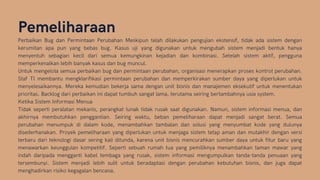 Pemeliharaan
Perbaikan Bug dan Permintaan Perubahan Meskipun telah dilakukan pengujian ekstensif, tidak ada sistem dengan
kerumitan apa pun yang bebas bug. Kasus uji yang digunakan untuk mengubah sistem menjadi bentuk hanya
menyentuh sebagian kecil dari semua kemungkinan kejadian dan kombinasi. Setelah sistem aktif, pengguna
memperkenalkan lebih banyak kasus dan bug muncul.
Untuk mengelola semua perbaikan bug dan permintaan perubahan, organisasi menerapkan proses kontrol perubahan.
Staf TI membantu mengklarifikasi permintaan perubahan dan memperkirakan sumber daya yang diperlukan untuk
menyelesaikannya. Mereka kemudian bekerja sama dengan unit bisnis dan manajemen eksekutif untuk menentukan
prioritas. Backlog dari perbaikan ini dapat tumbuh sangat lama, terutama seiring bertambahnya usia system.
Ketika Sistem Informasi Menua
Tidak seperti peralatan mekanis, perangkat lunak tidak rusak saat digunakan. Namun, sistem informasi menua, dan
akhirnya membutuhkan penggantian. Seiring waktu, beban pemeliharaan dapat menjadi sangat berat. Semua
perubahan menumpuk di dalam kode, menambahkan tambalan dan solusi yang menyumbat kode yang dulunya
disederhanakan. Proyek pemeliharaan yang diperlukan untuk menjaga sistem tetap aman dan mutakhir dengan versi
terbaru dari teknologi dasar sering kali ditunda, karena unit bisnis mencurahkan sumber daya untuk fitur baru yang
menawarkan keunggulan kompetitif. Seperti sebuah rumah tua yang pemiliknya menambahkan taman mawar yang
indah daripada mengganti kabel tembaga yang rusak, sistem informasi mengumpulkan tanda-tanda penuaan yang
tersembunyi. Sistem menjadi lebih sulit untuk beradaptasi dengan perubahan kebutuhan bisnis, dan juga dapat
menghadirkan risiko kegagalan bencana.
 