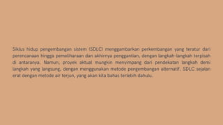 Siklus hidup pengembangan sistem (SDLC) menggambarkan perkembangan yang teratur dari
perencanaan hingga pemeliharaan dan akhirnya penggantian, dengan langkah-langkah terpisah
di antaranya. Namun, proyek aktual mungkin menyimpang dari pendekatan langkah demi
langkah yang langsung, dengan menggunakan metode pengembangan alternatif. SDLC sejalan
erat dengan metode air terjun, yang akan kita bahas terlebih dahulu.
 