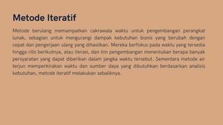 Metode Iteratif
Metode berulang memampatkan cakrawala waktu untuk pengembangan perangkat
lunak, sebagian untuk mengurangi dampak kebutuhan bisnis yang berubah dengan
cepat dan pengerjaan ulang yang dihasilkan. Mereka berfokus pada waktu yang tersedia
hingga rilis berikutnya, atau iterasi, dan tim pengembangan menentukan berapa banyak
persyaratan yang dapat diberikan dalam jangka waktu tersebut. Sementara metode air
terjun memperkirakan waktu dan sumber daya yang dibutuhkan berdasarkan analisis
kebutuhan, metode iteratif melakukan sebaliknya.
 