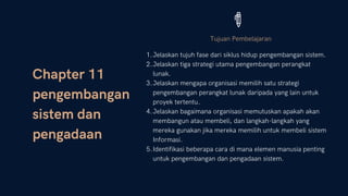 Chapter 11
pengembangan
sistem dan
pengadaan
Tujuan Pembelajaran
Jelaskan tujuh fase dari siklus hidup pengembangan sistem.
Jelaskan tiga strategi utama pengembangan perangkat
lunak.
Jelaskan mengapa organisasi memilih satu strategi
pengembangan perangkat lunak daripada yang lain untuk
proyek tertentu.
Jelaskan bagaimana organisasi memutuskan apakah akan
membangun atau membeli, dan langkah-langkah yang
mereka gunakan jika mereka memilih untuk membeli sistem
Informasi.
Identifikasi beberapa cara di mana elemen manusia penting
untuk pengembangan dan pengadaan sistem.
1.
2.
3.
4.
5.
 