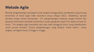 Metode Agile
Metode pengembangan perangkat lunak tangkas menggunakan pendekatan yang kurang
terstruktur di mana tugas tidak diurutkan sesuai dengan SDLC. Sebaliknya, banyak
aktivitas terjadi secara bersamaan. Tim pengembangan biasanya sangat kohesif dan
biasanya terkolokasi daripada terdistribusi secara geografis seperti tim dalam proyek air
terjun. Tim tangkas juga mencakup satu atau lebih pengguna bisnis yang didedikasikan
untuk proyek tersebut. Durasi pengembangan, yang disebut “kotak waktu”, cukup
singkat, seringkali hanya 2 hingga 6 minggu.
 
