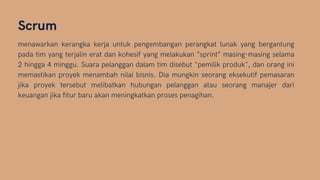 Scrum
menawarkan kerangka kerja untuk pengembangan perangkat lunak yang bergantung
pada tim yang terjalin erat dan kohesif yang melakukan “sprint” masing-masing selama
2 hingga 4 minggu. Suara pelanggan dalam tim disebut "pemilik produk", dan orang ini
memastikan proyek menambah nilai bisnis. Dia mungkin seorang eksekutif pemasaran
jika proyek tersebut melibatkan hubungan pelanggan atau seorang manajer dari
keuangan jika fitur baru akan meningkatkan proses penagihan.
 