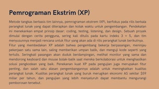 Pemrograman Ekstrim (XP)
Metode tangkas berbasis tim lainnya, pemrograman ekstrem (XP), berfokus pada rilis berkala
perangkat lunak yang dapat diterapkan dan kotak waktu untuk pengembangan. Pendekatan
ini menekankan empat prinsip dasar: coding, testing, listening, dan design. Sebuah proyek
dimulai dengan cerita pengguna, sering kali ditulis pada kartu indeks 3 × 5, dan tim
menyusunnya menjadi rencana untuk fitur yang akan ada di rilis perangkat lunak berikutnya.
Fitur yang membedakan XP adalah bahwa pengembang bekerja berpasangan, meninjau
pekerjaan satu sama lain, saling memberikan umpan balik, dan menguji kode seperti yang
tertulis. Seringkali pasangan akan duduk berdampingan, melihat monitor yang sama dan
mendorong keyboard dan mouse bolak-balik saat mereka berkolaborasi untuk menghasilkan
solusi pengkodean yang baik. Penekanan kuat XP pada pengujian juga merupakan fitur
penting, dan salah satu alasan pengembangannya adalah untuk meningkatkan kualitas
perangkat lunak. Kualitas perangkat lunak yang buruk merugikan ekonomi AS sekitar $59
miliar per tahun, dan pengujian yang lebih menyeluruh dapat membantu mengurangi
pemborosan tersebut.
 