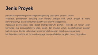 Jenis Proyek
pendekatan pembangunan sangat bergantung pada jenis proyek. Untuk
Misalnya, pendekatan berulang akan bekerja dengan baik untuk proyek di mana
persyaratannya bisa diluncurkan dalam fase diskrit sebagai rilis.
Kejelasan persyaratan juga dapat mempengaruhi pilihan. Metode air terjun akan
berfungsi jika persyaratannya jelas, stabil, dan mudah untuk mendefinisikan dengan
baik di muka. Ketika kebutuhan bisnis berubah dengan cepat, proyek panjang
berdasarkan metode air terjun akan gagal dan pendekatan tangkas harus digunakan.
 