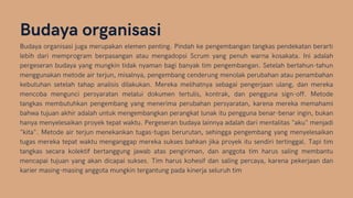 Budaya organisasi
Budaya organisasi juga merupakan elemen penting. Pindah ke pengembangan tangkas pendekatan berarti
lebih dari memprogram berpasangan atau mengadopsi Scrum yang penuh warna kosakata. Ini adalah
pergeseran budaya yang mungkin tidak nyaman bagi banyak tim pengembangan. Setelah bertahun-tahun
menggunakan metode air terjun, misalnya, pengembang cenderung menolak perubahan atau penambahan
kebutuhan setelah tahap analisis dilakukan. Mereka melihatnya sebagai pengerjaan ulang, dan mereka
mencoba mengunci persyaratan melalui dokumen tertulis, kontrak, dan pengguna sign-off. Metode
tangkas membutuhkan pengembang yang menerima perubahan persyaratan, karena mereka memahami
bahwa tujuan akhir adalah untuk mengembangkan perangkat lunak itu pengguna benar-benar ingin, bukan
hanya menyelesaikan proyek tepat waktu. Pergeseran budaya lainnya adalah dari mentalitas "aku" menjadi
"kita". Metode air terjun menekankan tugas-tugas berurutan, sehingga pengembang yang menyelesaikan
tugas mereka tepat waktu menganggap mereka sukses bahkan jika proyek itu sendiri tertinggal. Tapi tim
tangkas secara kolektif bertanggung jawab atas pengiriman, dan anggota tim harus saling membantu
mencapai tujuan yang akan dicapai sukses. Tim harus kohesif dan saling percaya, karena pekerjaan dan
karier masing-masing anggota mungkin tergantung pada kinerja seluruh tim
 