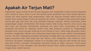 Apakah Air Terjun Mati?
Kegembiraan seputar metode iteratif dan gesit yang gesit telah menghasilkan prediksi tentang malapetaka
untuk metode air terjun. Namun survei menunjukkan bahwa pendekatan lama masih banyak digunakan,
terlepas dari rekam jejaknya yang mengecewakan. Salah satu alasannya bertahan adalah karena para
manajer bisnis nyaman dengan strukturnya yang logis dan familiar. Tantangan budaya yang terkait dengan
metode gesit juga lebih besar dari yang diantisipasi beberapa organisasi. Mereka menemukan bahwa
pengembangan tangkas membutuhkan lebih banyak disiplin, tidak kurang, terutama untuk proyek yang
lebih besar, dan karyawan membutuhkan pembinaan dan waktu untuk menyesuaikan diri dengan
pendekatan berorientasi tim. Beberapa memilih untuk tidak melakukan peralihan itu. Pengembangan
perangkat lunak outsourcing juga cenderung ke arah metode air terjun. Sekali tahap persyaratan selesai,
kontraktor menggunakan hasilnya untuk menentukan biaya keseluruhan proyek, sebelum menandatangani
kontrak. Jika klien menginginkan perubahan persyaratan di tengah jalan, atau menambahkan fitur di luar
lingkup persyaratan awal, maka harga akan naik. Namun, untuk menghindari risiko metode air terjun
tradisional, perusahaan mengadaptasi metode ini ke kerangka waktu yang jauh lebih pendek dan tujuan
yang lebih terfokus, seringkali menambahkan kelincahan metode ke dalam campuran. Proyek-proyek
berkepanjangan di mana perangkat lunak dikirimkan bertahun-tahun setelah persyaratan dikumpulkan,
sebagian besar, adalah masa lalu.
 