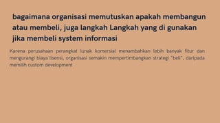 bagaimana organisasi memutuskan apakah membangun
atau membeli, juga langkah Langkah yang di gunakan
jika membeli system informasi
Karena perusahaan perangkat lunak komersial menambahkan lebih banyak fitur dan
mengurangi biaya lisensi, organisasi semakin mempertimbangkan strategi "beli", daripada
memilih custom development
 
