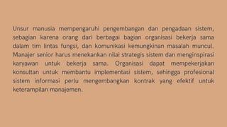 Unsur manusia mempengaruhi pengembangan dan pengadaan sistem,
sebagian karena orang dari berbagai bagian organisasi bekerja sama
dalam tim lintas fungsi, dan komunikasi kemungkinan masalah muncul.
Manajer senior harus menekankan nilai strategis sistem dan menginspirasi
karyawan untuk bekerja sama. Organisasi dapat mempekerjakan
konsultan untuk membantu implementasi sistem, sehingga profesional
sistem informasi perlu mengembangkan kontrak yang efektif untuk
keterampilan manajemen.
 
